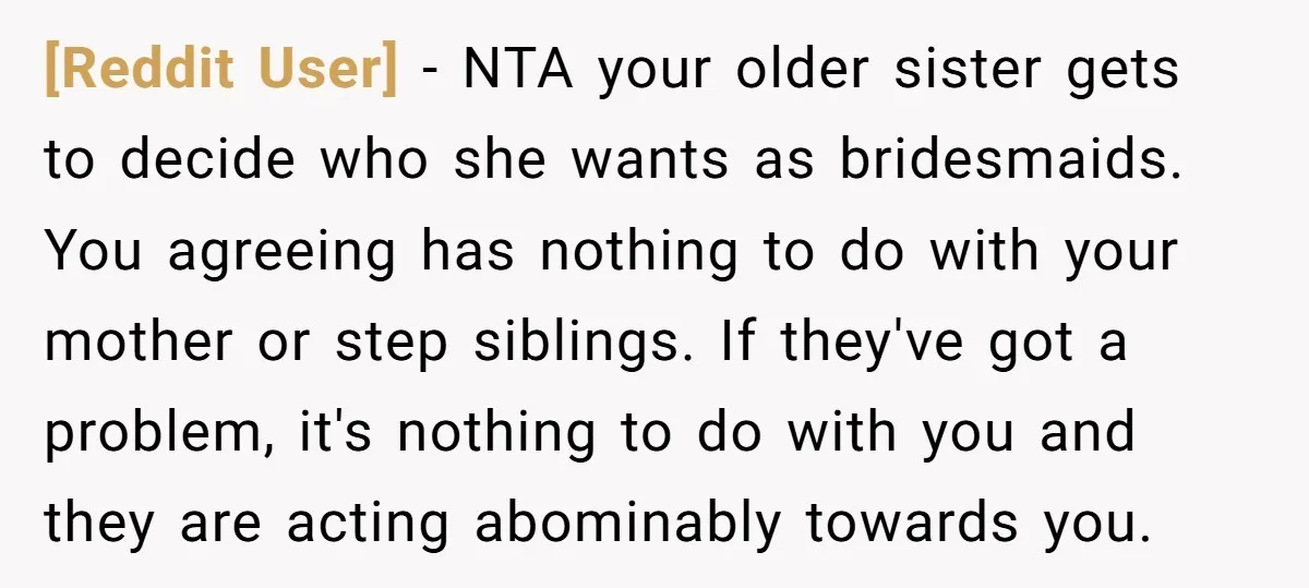 [Reddit User] − NTA your older sister gets to decide who she wants as bridesmaids. You agreeing has nothing to do with your mother or step siblings. If they've got...