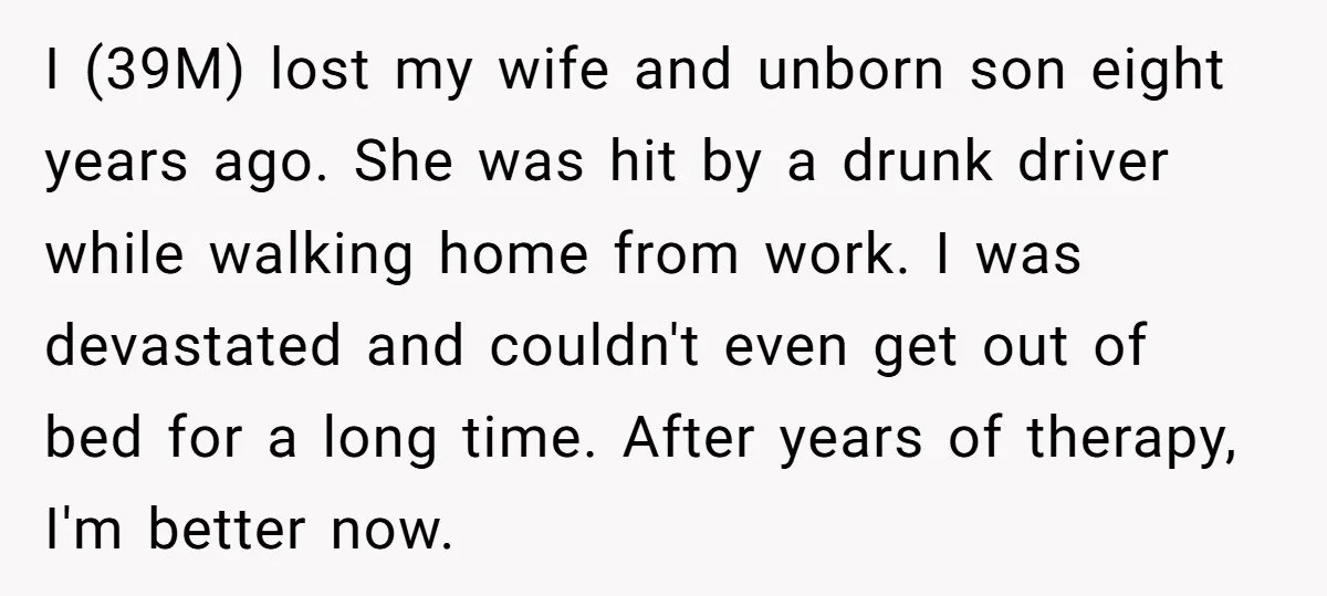 I (39M) lost my wife and unborn son eight years ago. She was hit by a drunk driver while walking home from work. I was devastated and couldn't even get...