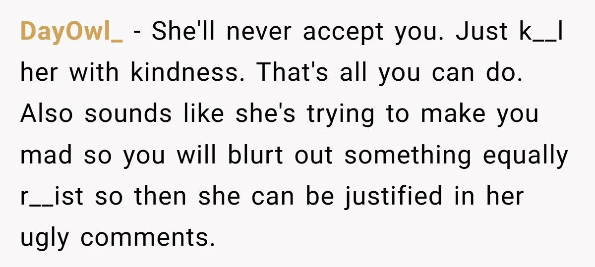 DayOwl_ − She'll never accept you. Just k__l her with kindness. That's all you can do. Also sounds like she's trying to make you mad so you will blurt out...