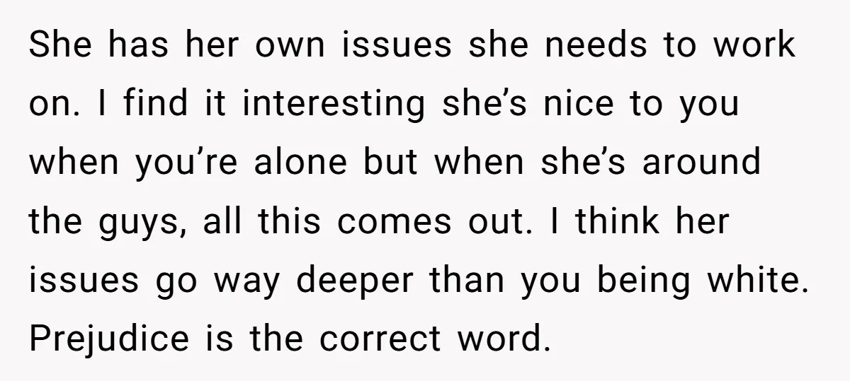 She has her own issues she needs to work on. I find it interesting she’s nice to you when you’re alone but when she’s around the guys, all this comes...