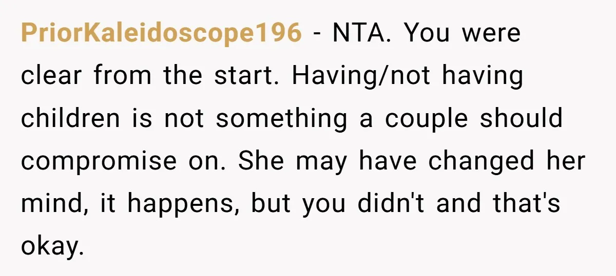PriorKaleidoscope196 − NTA. You were clear from the start. Having/not having children is not something a couple should compromise on. She may have changed her mind, it happens, but you...