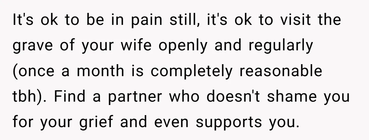 It's ok to be in pain still, it's ok to visit the grave of your wife openly and regularly (once a month is completely reasonable tbh). Find a partner who...
