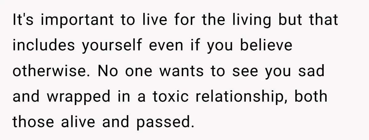 It's important to live for the living but that includes yourself even if you believe otherwise. No one wants to see you sad and wrapped in a toxic relationship, both...
