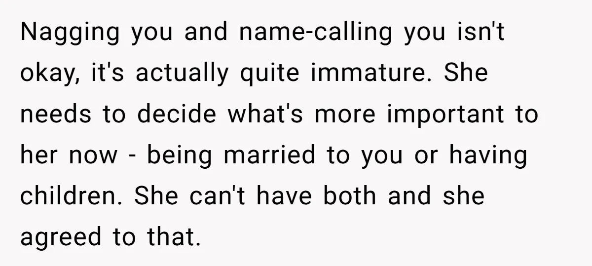 Nagging you and name-calling you isn't okay, it's actually quite immature. She needs to decide what's more important to her now - being married to you or having children. She...