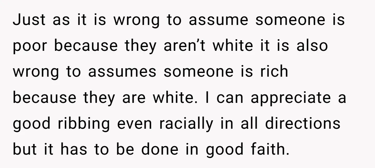 Just as it is wrong to assume someone is poor because they aren’t white it is also wrong to assumes someone is rich because they are white. I can appreciate...