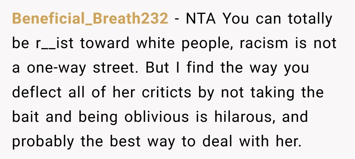 Beneficial_Breath232 − NTA You can totally be r__ist toward white people, racism is not a one-way street. But I find the way you deflect all of her criticts by not...