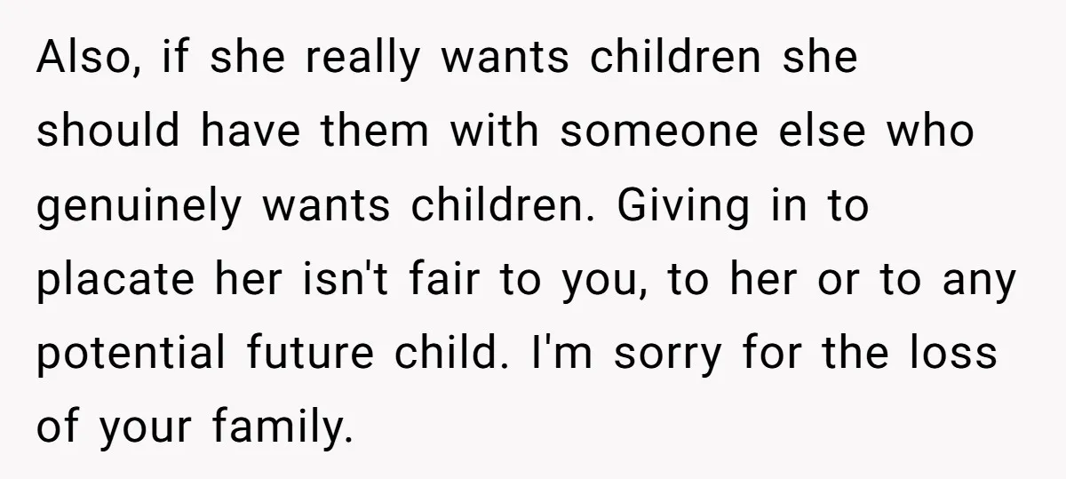 Also, if she really wants children she should have them with someone else who genuinely wants children. Giving in to placate her isn't fair to you, to her or to...