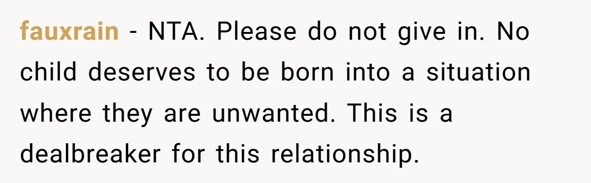 fauxrain − NTA. Please do not give in. No child deserves to be born into a situation where they are unwanted. This is a dealbreaker for this relationship.
