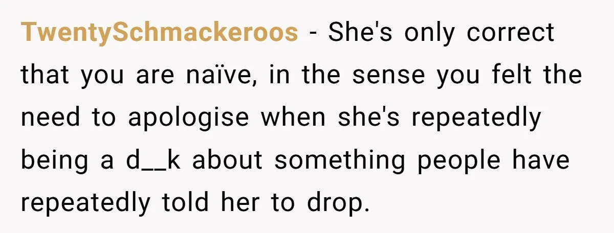 TwentySchmackeroos − She's only correct that you are naïve, in the sense you felt the need to apologise when she's repeatedly being a d__k about something people have repeatedly told...