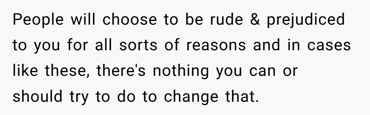 People will choose to be rude & prejudiced to you for all sorts of reasons and in cases like these, there's nothing you can or should try to do to...
