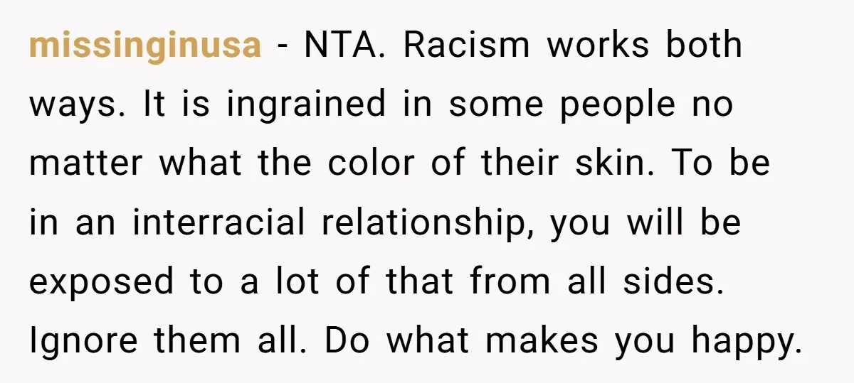 missinginusa − NTA. Racism works both ways. It is ingrained in some people no matter what the color of their skin. To be in an interracial relationship, you will be...