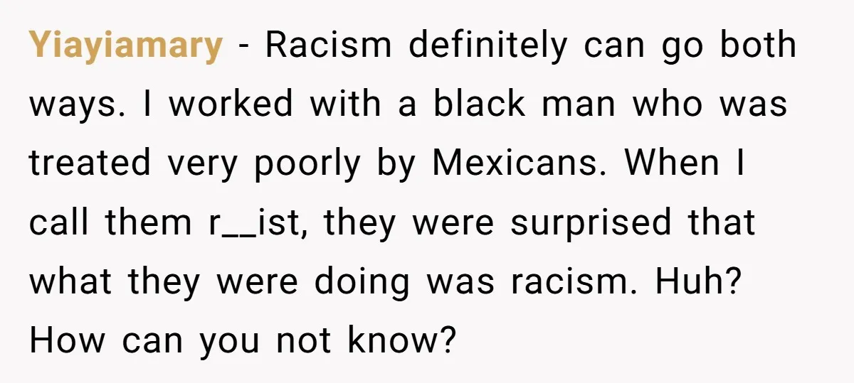 Yiayiamary − Racism definitely can go both ways. I worked with a black man who was treated very poorly by Mexicans. When I call them r__ist, they were surprised that...