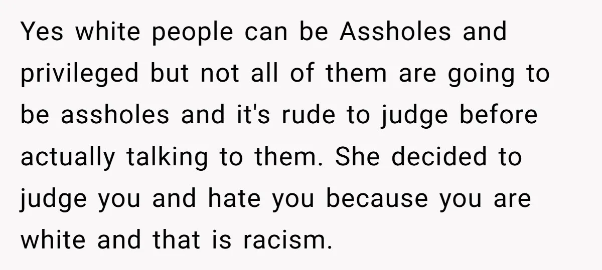 Yes white people can be Assholes and privileged but not all of them are going to be assholes and it's rude to judge before actually talking to them. She decided...