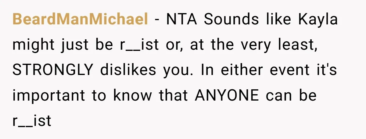 BeardManMichael − NTA Sounds like Kayla might just be r__ist or, at the very least, STRONGLY dislikes you. In either event it's important to know that ANYONE can be r__ist