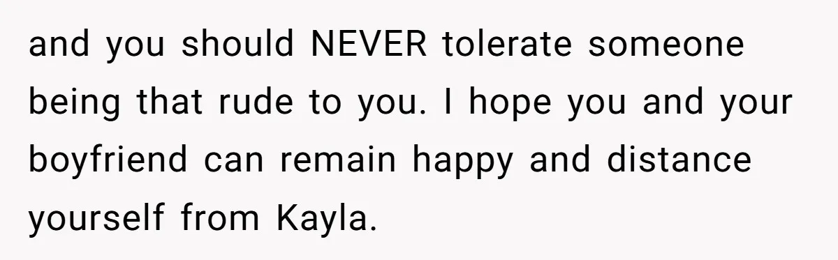 and you should NEVER tolerate someone being that rude to you. I hope you and your boyfriend can remain happy and distance yourself from Kayla.