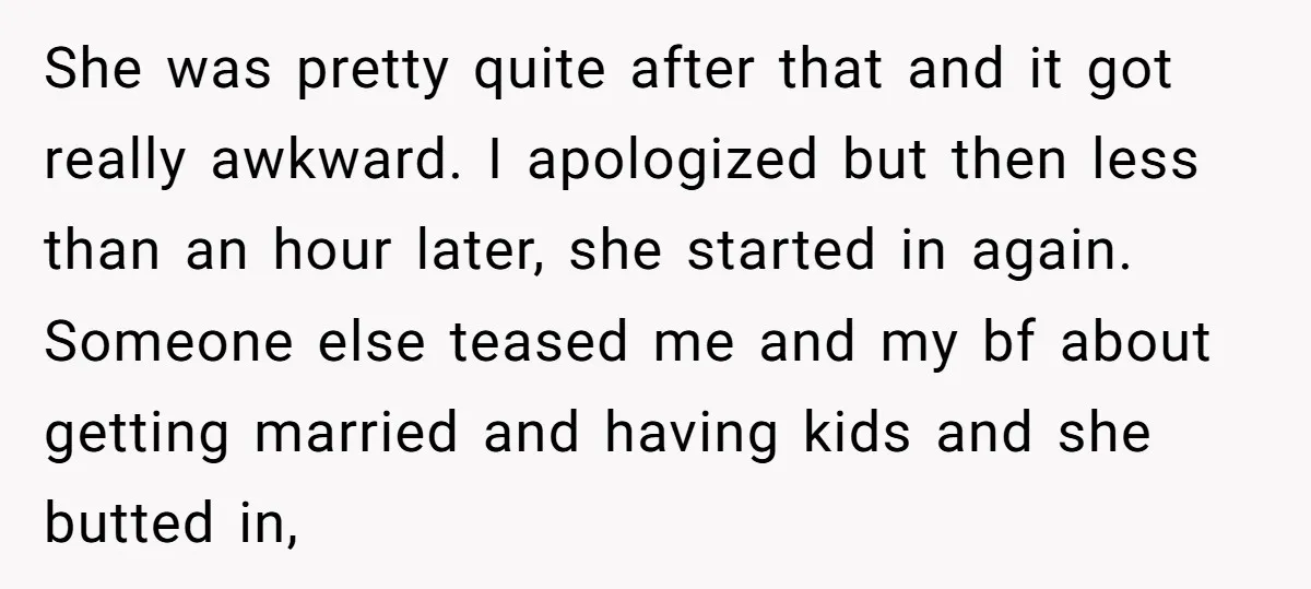 She was pretty quite after that and it got really awkward. I apologized but then less than an hour later, she started in again. Someone else teased me and my...