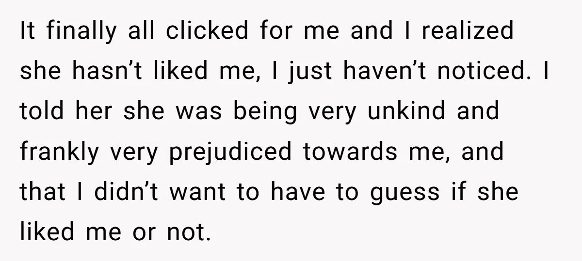 It finally all clicked for me and I realized she hasn’t liked me, I just haven’t noticed. I told her she was being very unkind and frankly very prejudiced towards...