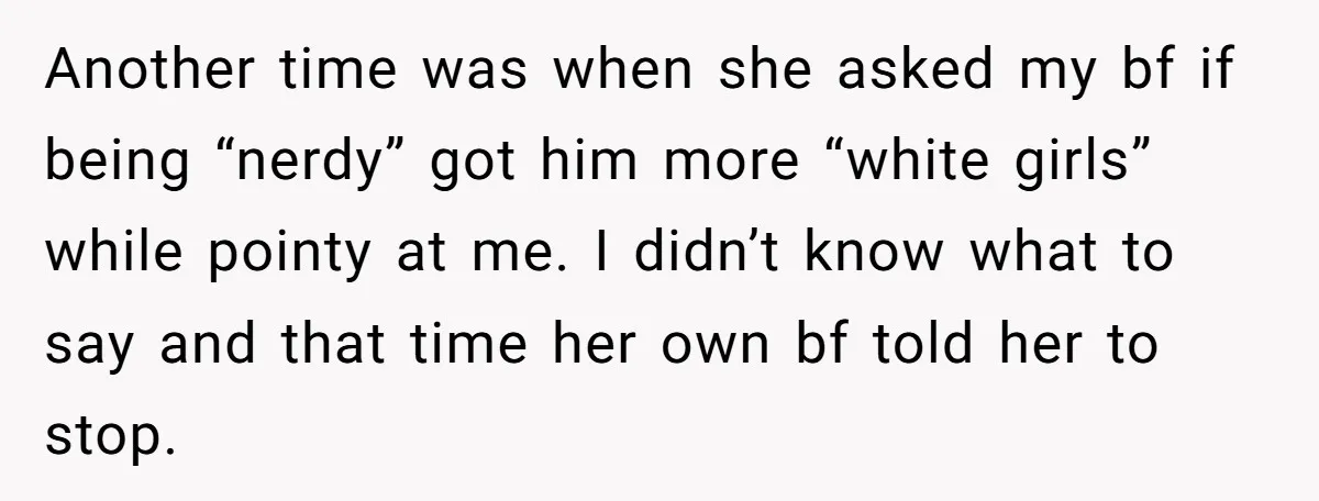 Another time was when she asked my bf if being “nerdy” got him more “white girls” while pointy at me. I didn’t know what to say and that time her...