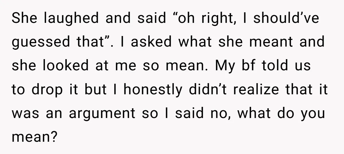She laughed and said “oh right, I should’ve guessed that”. I asked what she meant and she looked at me so mean. My bf told us to drop it but...