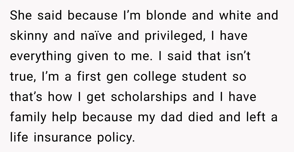 She said because I’m blonde and white and skinny and naïve and privileged, I have everything given to me. I said that isn’t true, I’m a first gen college student...