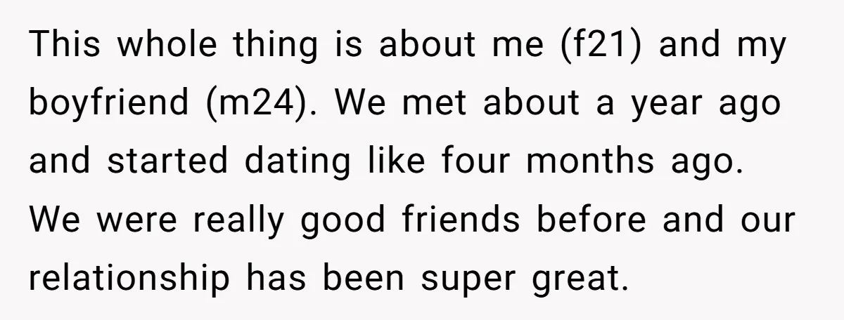 This whole thing is about me (f21) and my boyfriend (m24). We met about a year ago and started dating like four months ago. We were really good friends before...