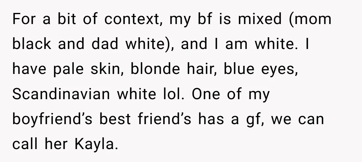 For a bit of context, my bf is mixed (mom black and dad white), and I am white. I have pale skin, blonde hair, blue eyes, Scandinavian white lol. One...