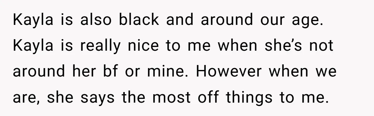 Kayla is also black and around our age. Kayla is really nice to me when she’s not around her bf or mine. However when we are, she says the most...