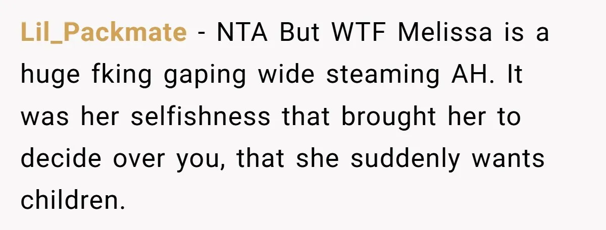 Lil_Packmate − NTA But WTF Melissa is a huge fking gaping wide steaming AH. It was her selfishness that brought her to decide over you, that she suddenly wants children.