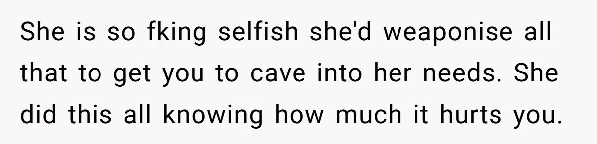 She is so fking selfish she'd weaponise all that to get you to cave into her needs. She did this all knowing how much it hurts you.