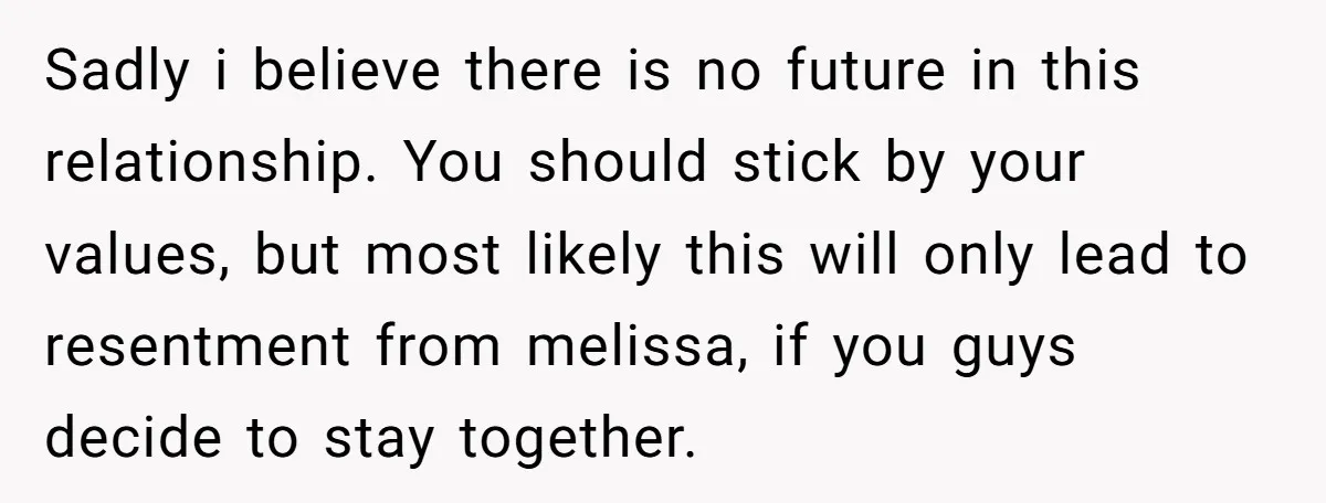 Sadly i believe there is no future in this relationship. You should stick by your values, but most likely this will only lead to resentment from melissa, if you guys...