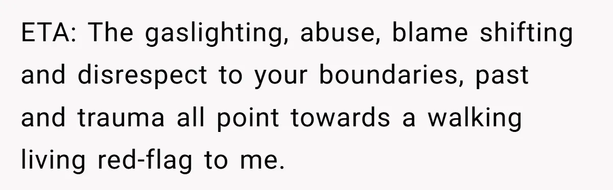 ETA: The gaslighting, abuse, blame shifting and disrespect to your boundaries, past and trauma all point towards a walking living red-flag to me.