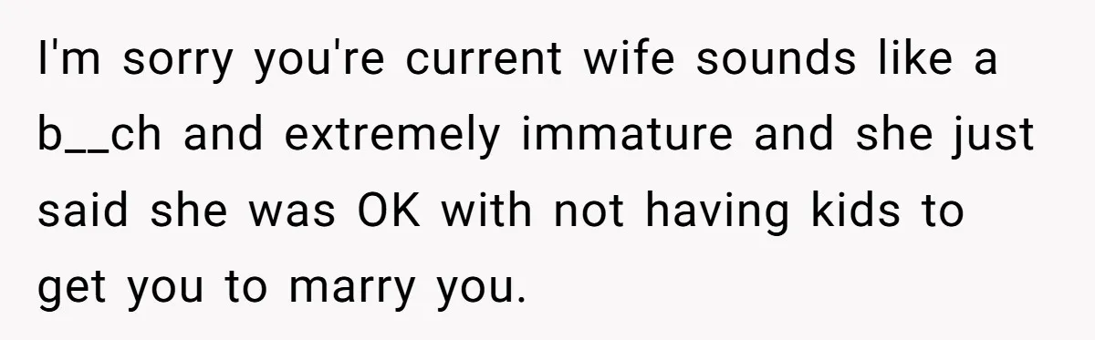 I'm sorry you're current wife sounds like a b__ch and extremely immature and she just said she was OK with not having kids to get you to marry you.