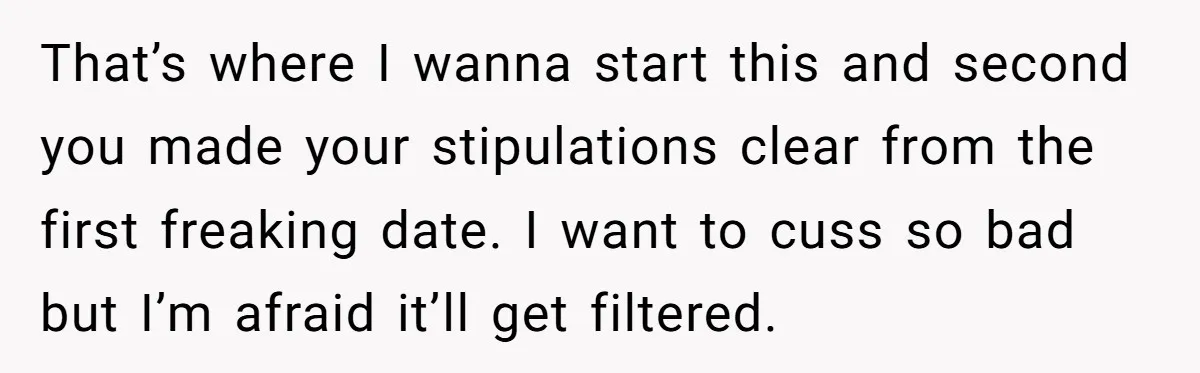 That’s where I wanna start this and second you made your stipulations clear from the first freaking date. I want to cuss so bad but I’m afraid it’ll get filtered.