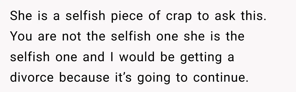She is a selfish piece of crap to ask this. You are not the selfish one she is the selfish one and I would be getting a divorce because it’s...