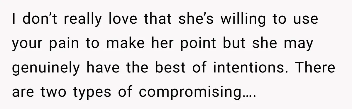 I don’t really love that she’s willing to use your pain to make her point but she may genuinely have the best of intentions. There are two types of compromising….
