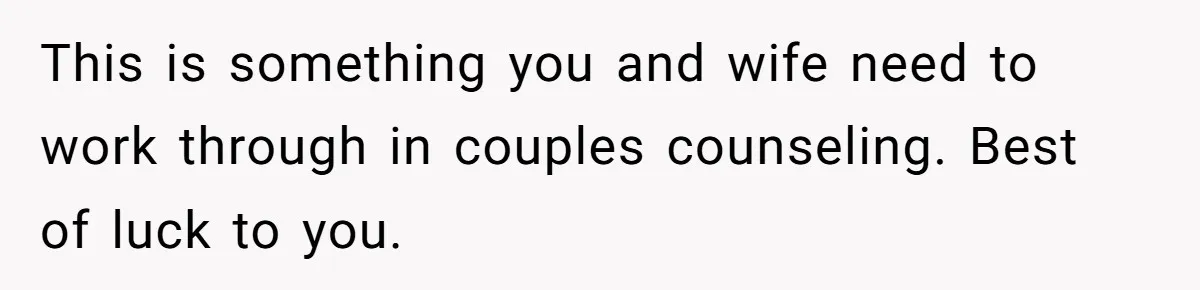 This is something you and wife need to work through in couples counseling. Best of luck to you.