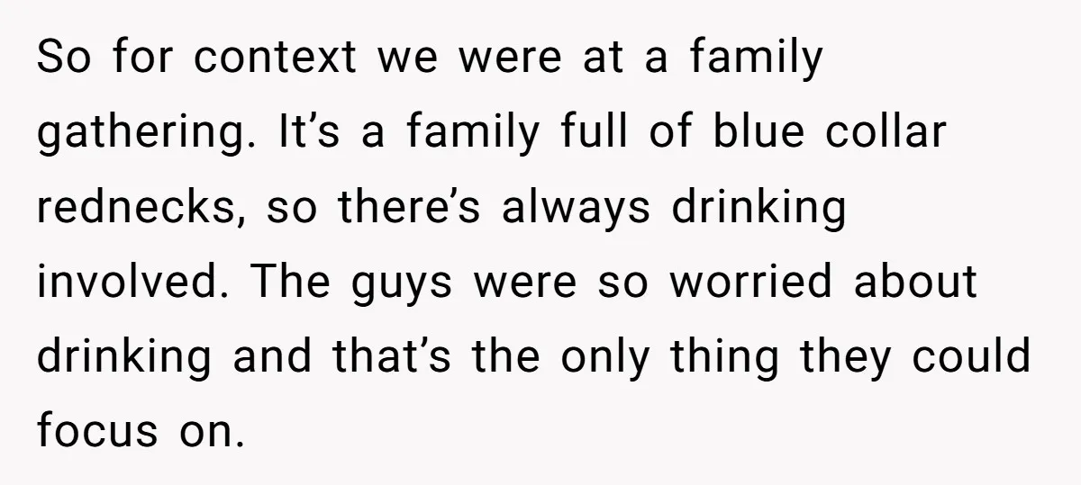 So for context we were at a family gathering. It’s a family full of blue collar rednecks, so there’s always drinking involved. The guys were so worried about drinking and...