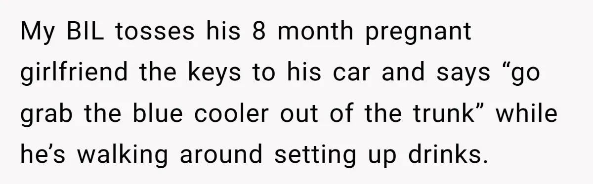 My BIL tosses his 8 month pregnant girlfriend the keys to his car and says “go grab the blue cooler out of the trunk” while he’s walking around setting up...