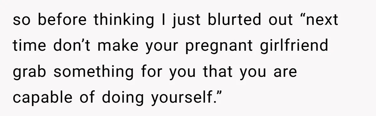 so before thinking I just blurted out “next time don’t make your pregnant girlfriend grab something for you that you are capable of doing yourself.”