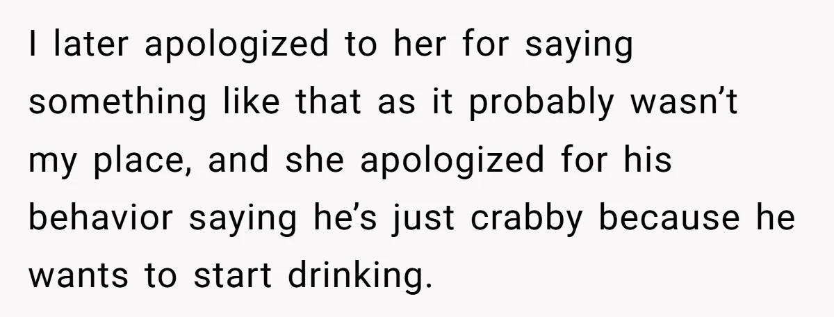 I later apologized to her for saying something like that as it probably wasn’t my place, and she apologized for his behavior saying he’s just crabby because he wants to...