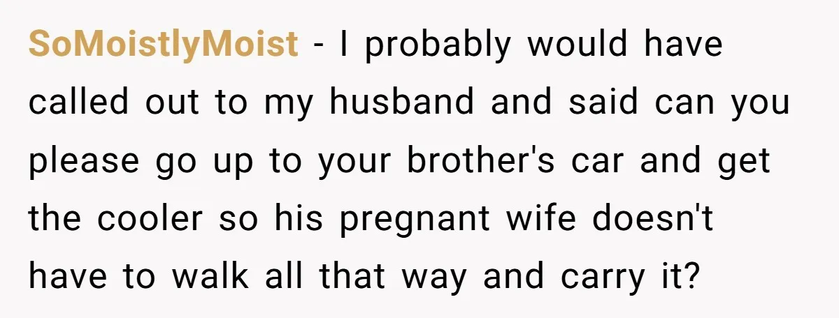 SoMoistlyMoist − I probably would have called out to my husband and said can you please go up to your brother's car and get the cooler so his pregnant wife...