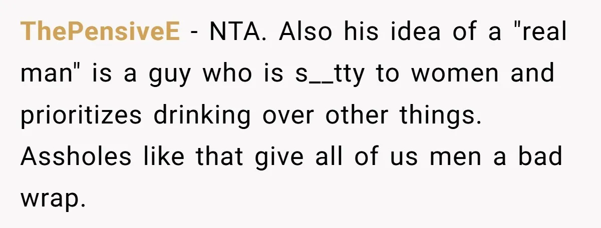 ThePensiveE − NTA. Also his idea of a "real man" is a guy who is s__tty to women and prioritizes drinking over other things. Assholes like that give all of...