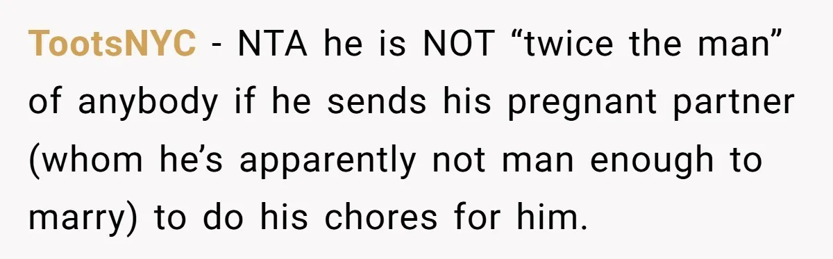 TootsNYC − NTA he is NOT “twice the man” of anybody if he sends his pregnant partner (whom he’s apparently not man enough to marry) to do his chores for...