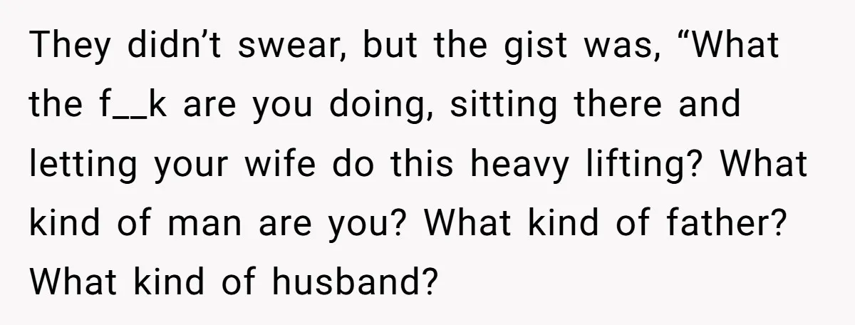 They didn’t swear, but the gist was, “What the f__k are you doing, sitting there and letting your wife do this heavy lifting? What kind of man are you? What...