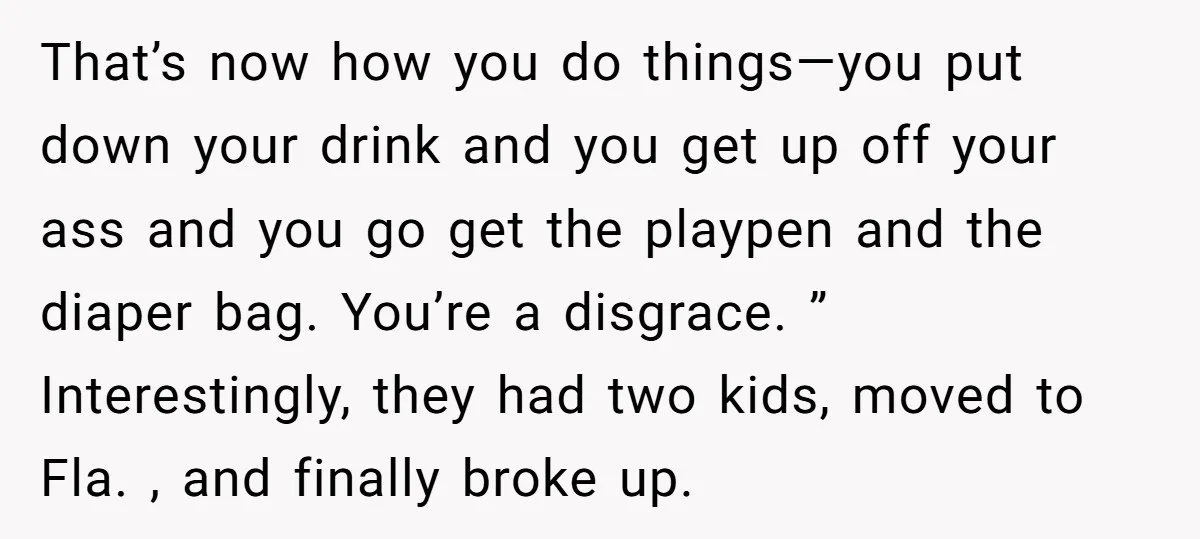 That’s now how you do things—you put down your drink and you get up off your ass and you go get the playpen and the diaper bag. You’re a disgrace....