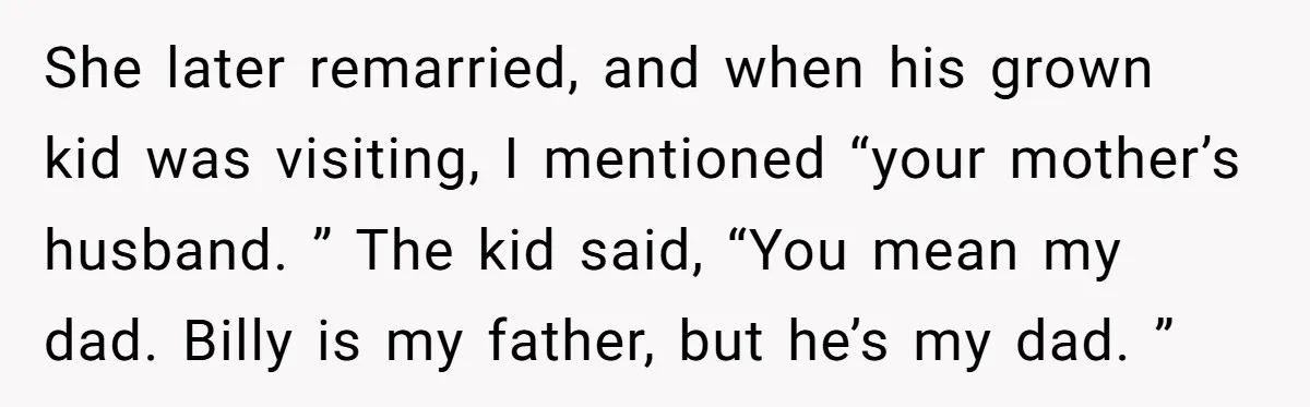 She later remarried, and when his grown kid was visiting, I mentioned “your mother’s husband. ” The kid said, “You mean my dad. Billy is my father, but he’s my...