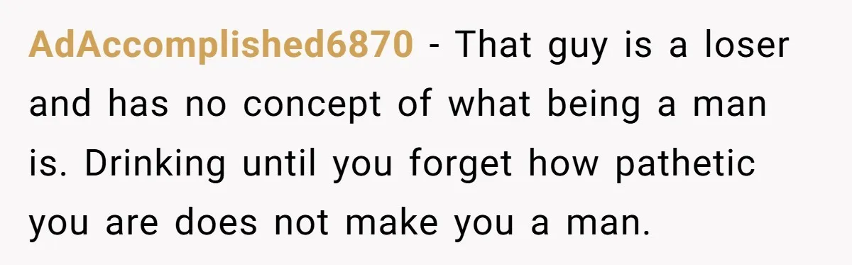 AdAccomplished6870 − That guy is a loser and has no concept of what being a man is. Drinking until you forget how pathetic you are does not make you a...