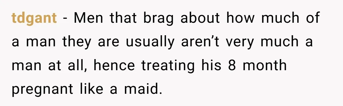 tdgant − Men that brag about how much of a man they are usually aren’t very much a man at all, hence treating his 8 month pregnant like a maid.