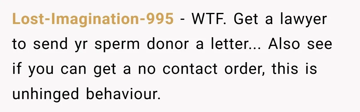 Lost-Imagination-995 − WTF. Get a lawyer to send yr sperm donor a letter... Also see if you can get a no contact order, this is unhinged behaviour.