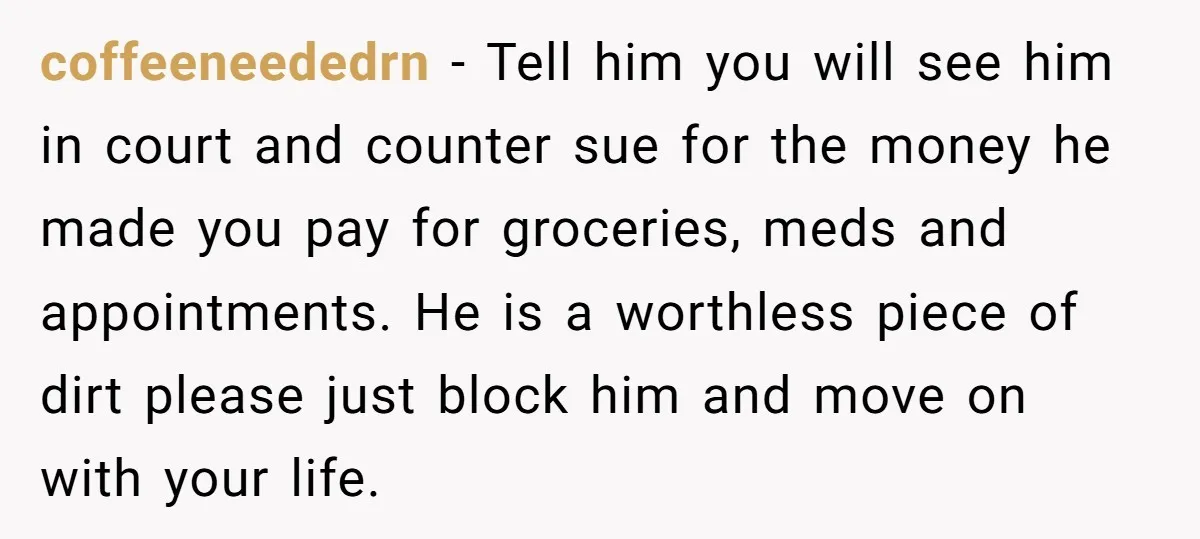 coffeeneededrn − Tell him you will see him in court and counter sue for the money he made you pay for groceries, meds and appointments. He is a worthless piece...